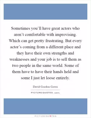 Sometimes you’ll have great actors who aren’t comfortable with improvising. Which can get pretty frustrating. But every actor’s coming from a different place and they have their own strengths and weaknesses and your job is to sell them as two people in the same world. Some of them have to have their hands held and some I just let loose entirely Picture Quote #1