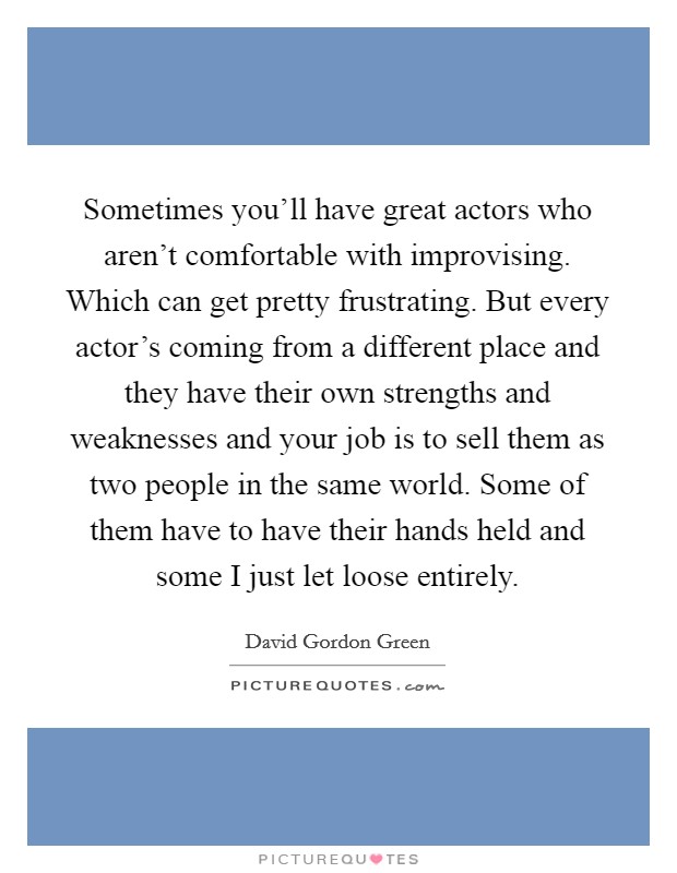 Sometimes you'll have great actors who aren't comfortable with improvising. Which can get pretty frustrating. But every actor's coming from a different place and they have their own strengths and weaknesses and your job is to sell them as two people in the same world. Some of them have to have their hands held and some I just let loose entirely Picture Quote #1