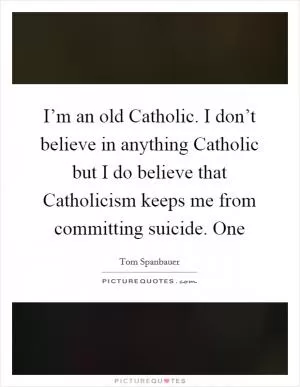 I’m an old Catholic. I don’t believe in anything Catholic but I do believe that Catholicism keeps me from committing suicide. One Picture Quote #1