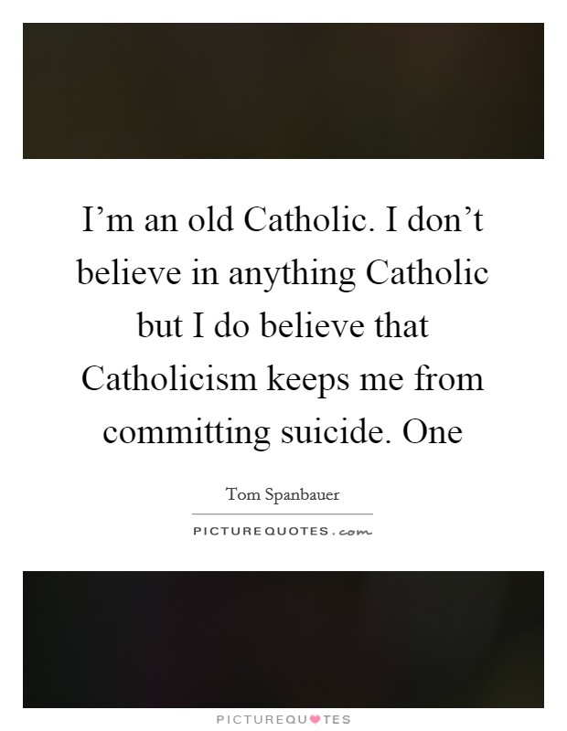 I'm an old Catholic. I don't believe in anything Catholic but I do believe that Catholicism keeps me from committing suicide. One Picture Quote #1