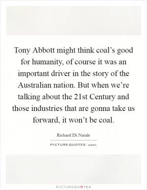 Tony Abbott might think coal’s good for humanity, of course it was an important driver in the story of the Australian nation. But when we’re talking about the 21st Century and those industries that are gonna take us forward, it won’t be coal Picture Quote #1