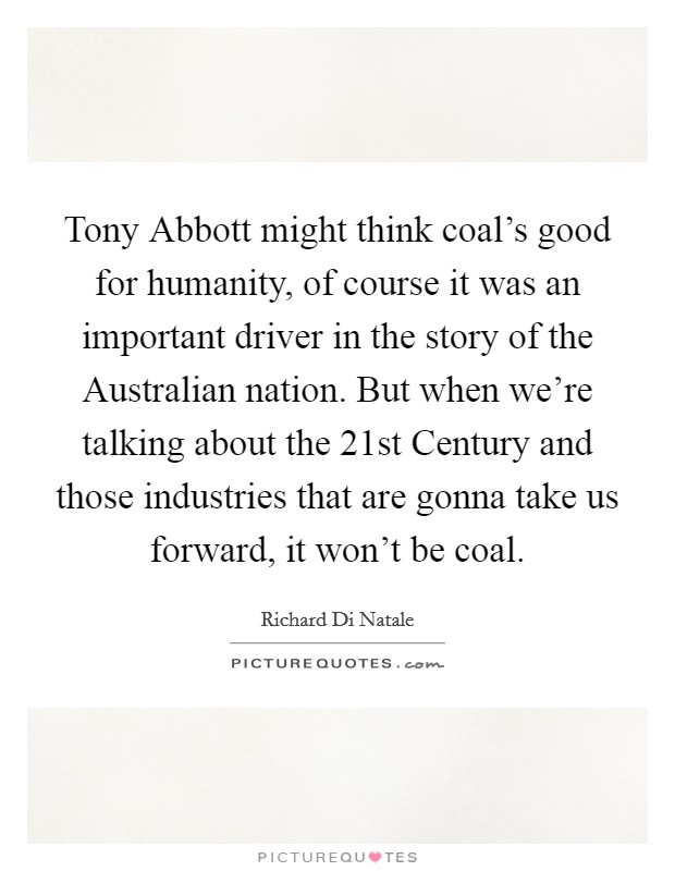 Tony Abbott might think coal's good for humanity, of course it was an important driver in the story of the Australian nation. But when we're talking about the 21st Century and those industries that are gonna take us forward, it won't be coal Picture Quote #1