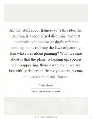 All that stuff about flatness - it’s this idea that painting is a specialized discipline and that modernist painting increasingly refers to painting and is refining the laws of painting. But who cares about painting? What we care about is that the planet is heating up, species are disappearing, there’s war, and there are beautiful girls here in Brooklyn on the avenue and there’s food and flowers Picture Quote #1
