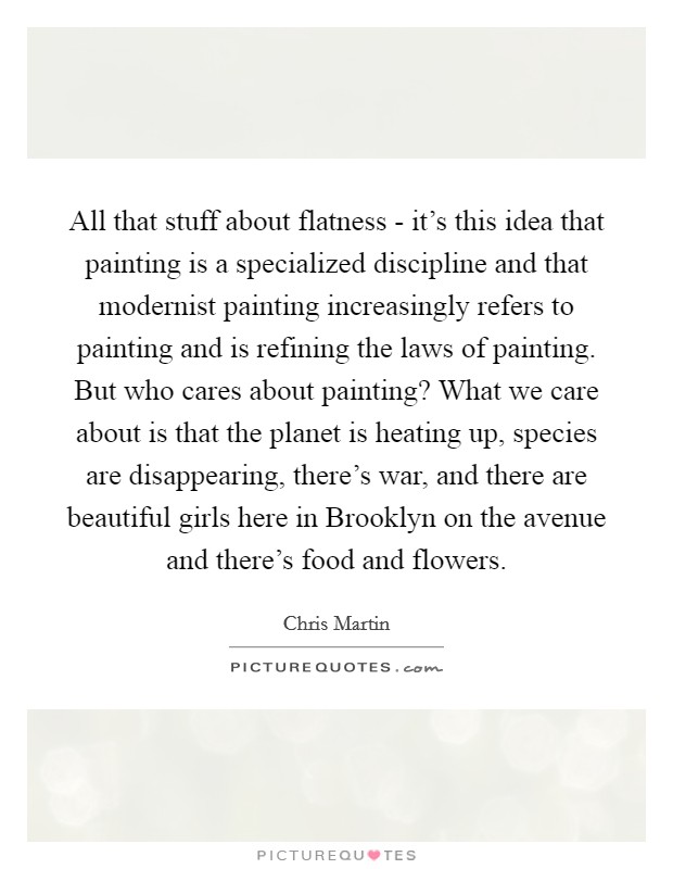 All that stuff about flatness - it's this idea that painting is a specialized discipline and that modernist painting increasingly refers to painting and is refining the laws of painting. But who cares about painting? What we care about is that the planet is heating up, species are disappearing, there's war, and there are beautiful girls here in Brooklyn on the avenue and there's food and flowers Picture Quote #1