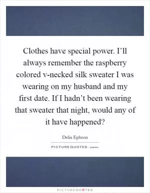 Clothes have special power. I’ll always remember the raspberry colored v-necked silk sweater I was wearing on my husband and my first date. If I hadn’t been wearing that sweater that night, would any of it have happened? Picture Quote #1
