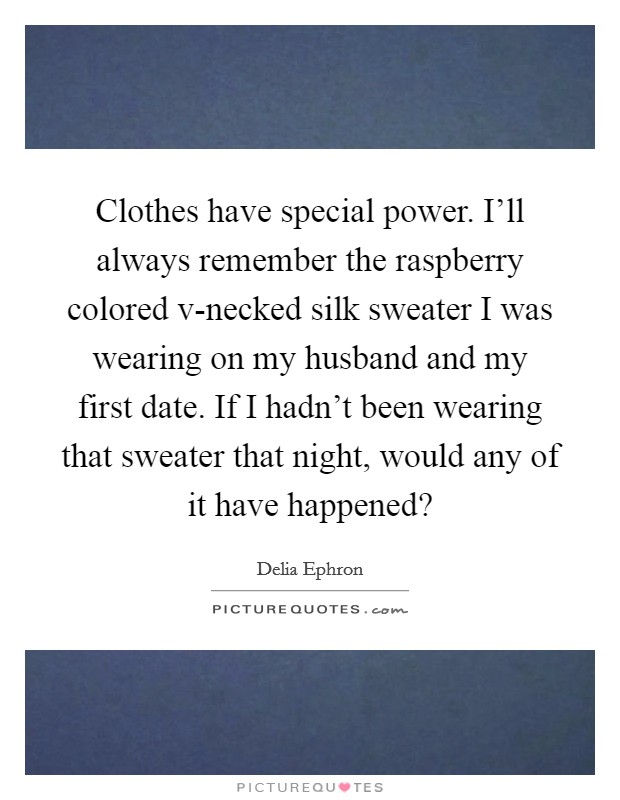 Clothes have special power. I'll always remember the raspberry colored v-necked silk sweater I was wearing on my husband and my first date. If I hadn't been wearing that sweater that night, would any of it have happened? Picture Quote #1