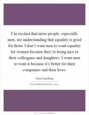I’m excited that more people, especially men, are understanding that equality is good for them. I don’t want men to want equality for women because they’re being nice to their colleagues and daughters. I want men to want it because it’s better for their companies and their lives Picture Quote #1