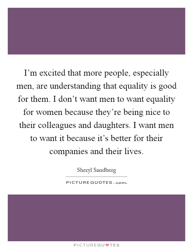 I'm excited that more people, especially men, are understanding that equality is good for them. I don't want men to want equality for women because they're being nice to their colleagues and daughters. I want men to want it because it's better for their companies and their lives Picture Quote #1