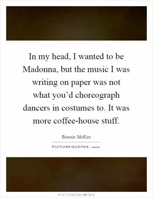 In my head, I wanted to be Madonna, but the music I was writing on paper was not what you’d choreograph dancers in costumes to. It was more coffee-house stuff Picture Quote #1