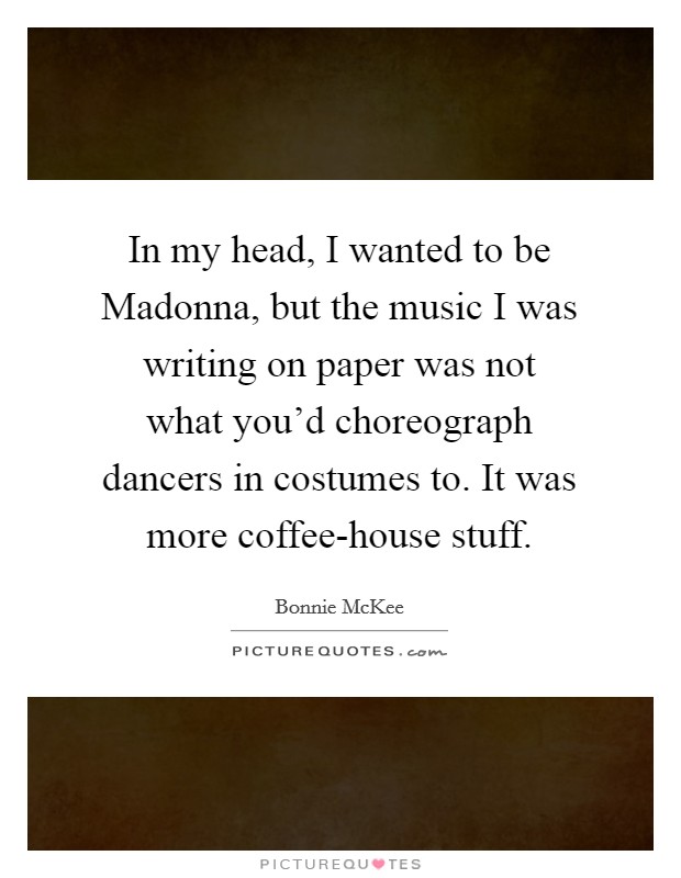 In my head, I wanted to be Madonna, but the music I was writing on paper was not what you'd choreograph dancers in costumes to. It was more coffee-house stuff Picture Quote #1