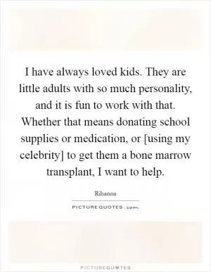 I have always loved kids. They are little adults with so much personality, and it is fun to work with that. Whether that means donating school supplies or medication, or [using my celebrity] to get them a bone marrow transplant, I want to help Picture Quote #1