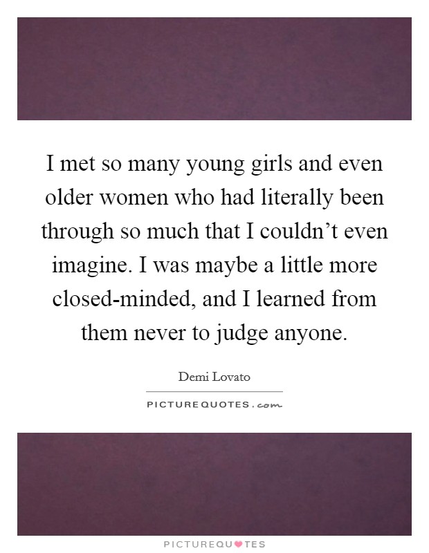 I met so many young girls and even older women who had literally been through so much that I couldn't even imagine. I was maybe a little more closed-minded, and I learned from them never to judge anyone Picture Quote #1