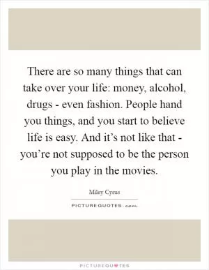 There are so many things that can take over your life: money, alcohol, drugs - even fashion. People hand you things, and you start to believe life is easy. And it’s not like that - you’re not supposed to be the person you play in the movies Picture Quote #1