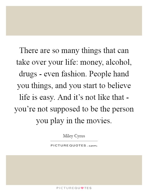 There are so many things that can take over your life: money, alcohol, drugs - even fashion. People hand you things, and you start to believe life is easy. And it's not like that - you're not supposed to be the person you play in the movies Picture Quote #1