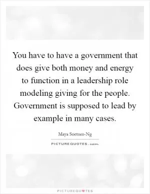 You have to have a government that does give both money and energy to function in a leadership role modeling giving for the people. Government is supposed to lead by example in many cases Picture Quote #1