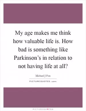 My age makes me think how valuable life is. How bad is something like Parkinson’s in relation to not having life at all? Picture Quote #1