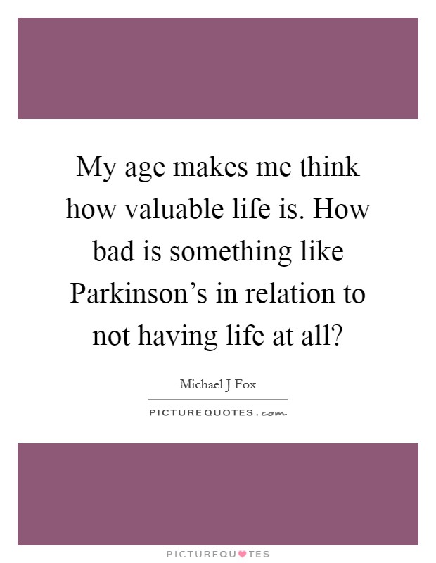 My age makes me think how valuable life is. How bad is something like Parkinson's in relation to not having life at all? Picture Quote #1