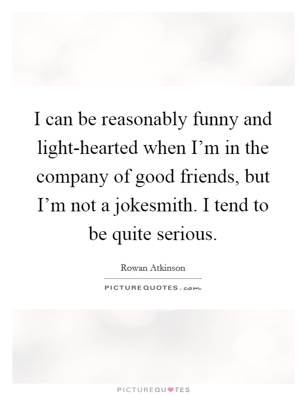 I can be reasonably funny and light-hearted when I'm in the company of good friends, but I'm not a jokesmith. I tend to be quite serious Picture Quote #1