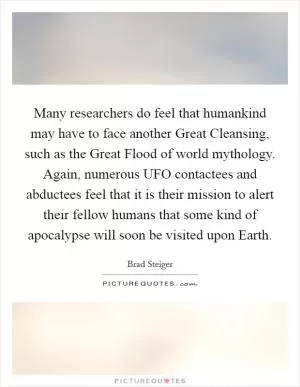 Many researchers do feel that humankind may have to face another Great Cleansing, such as the Great Flood of world mythology. Again, numerous UFO contactees and abductees feel that it is their mission to alert their fellow humans that some kind of apocalypse will soon be visited upon Earth Picture Quote #1