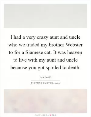 I had a very crazy aunt and uncle who we traded my brother Webster to for a Siamese cat. It was heaven to live with my aunt and uncle because you got spoiled to death Picture Quote #1