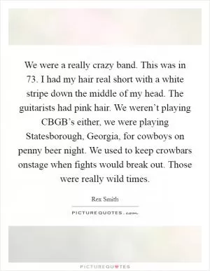 We were a really crazy band. This was in  73. I had my hair real short with a white stripe down the middle of my head. The guitarists had pink hair. We weren’t playing CBGB’s either, we were playing Statesborough, Georgia, for cowboys on penny beer night. We used to keep crowbars onstage when fights would break out. Those were really wild times Picture Quote #1