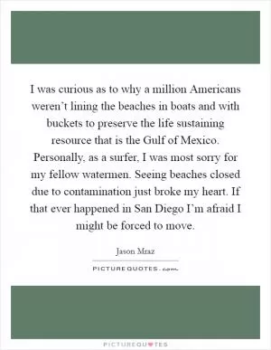 I was curious as to why a million Americans weren’t lining the beaches in boats and with buckets to preserve the life sustaining resource that is the Gulf of Mexico. Personally, as a surfer, I was most sorry for my fellow watermen. Seeing beaches closed due to contamination just broke my heart. If that ever happened in San Diego I’m afraid I might be forced to move Picture Quote #1