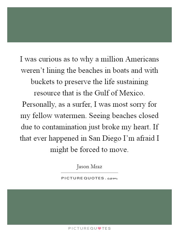 I was curious as to why a million Americans weren't lining the beaches in boats and with buckets to preserve the life sustaining resource that is the Gulf of Mexico. Personally, as a surfer, I was most sorry for my fellow watermen. Seeing beaches closed due to contamination just broke my heart. If that ever happened in San Diego I'm afraid I might be forced to move Picture Quote #1