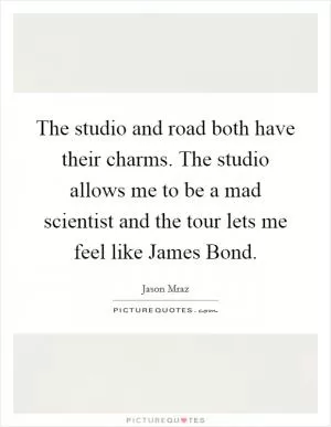 The studio and road both have their charms. The studio allows me to be a mad scientist and the tour lets me feel like James Bond Picture Quote #1