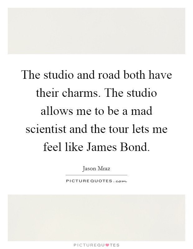 The studio and road both have their charms. The studio allows me to be a mad scientist and the tour lets me feel like James Bond Picture Quote #1