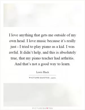 I love anything that gets me outside of my own head. I love music because it’s really just - I tried to play piano as a kid. I was awful. It didn’t help, and this is absolutely true, that my piano teacher had arthritis. And that’s not a good way to learn Picture Quote #1