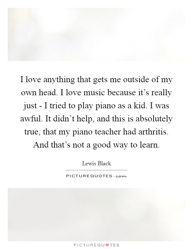 I love anything that gets me outside of my own head. I love music because it's really just - I tried to play piano as a kid. I was awful. It didn't help, and this is absolutely true, that my piano teacher had arthritis. And that's not a good way to learn Picture Quote #1