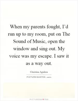 When my parents fought, I’d run up to my room, put on The Sound of Music, open the window and sing out. My voice was my escape. I saw it as a way out Picture Quote #1