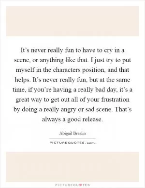 It’s never really fun to have to cry in a scene, or anything like that. I just try to put myself in the characters position, and that helps. It’s never really fun, but at the same time, if you’re having a really bad day, it’s a great way to get out all of your frustration by doing a really angry or sad scene. That’s always a good release Picture Quote #1