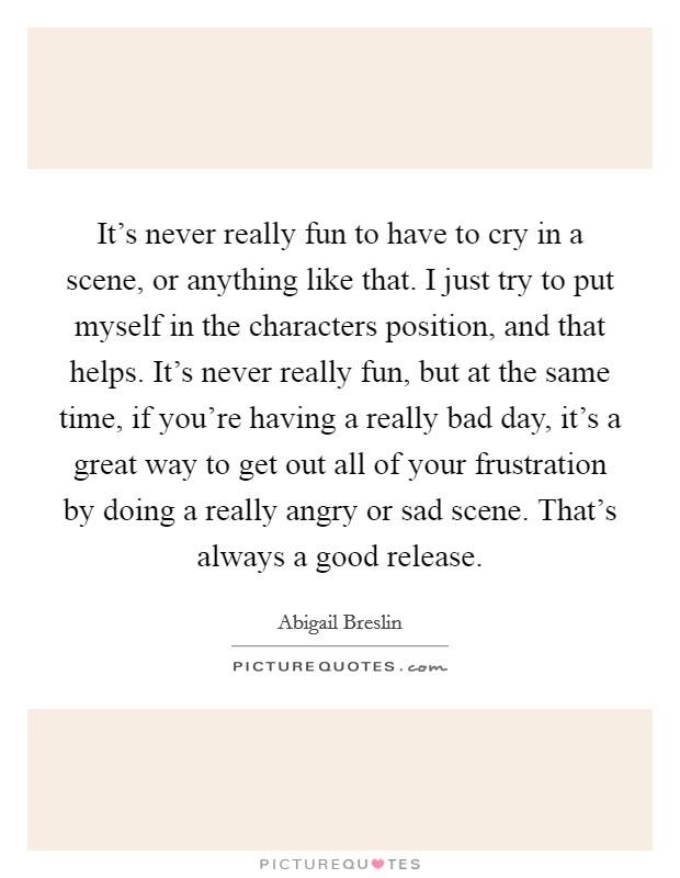 It's never really fun to have to cry in a scene, or anything like that. I just try to put myself in the characters position, and that helps. It's never really fun, but at the same time, if you're having a really bad day, it's a great way to get out all of your frustration by doing a really angry or sad scene. That's always a good release Picture Quote #1