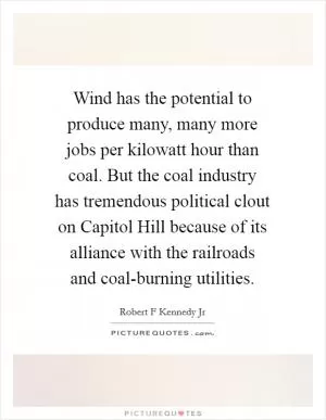 Wind has the potential to produce many, many more jobs per kilowatt hour than coal. But the coal industry has tremendous political clout on Capitol Hill because of its alliance with the railroads and coal-burning utilities Picture Quote #1