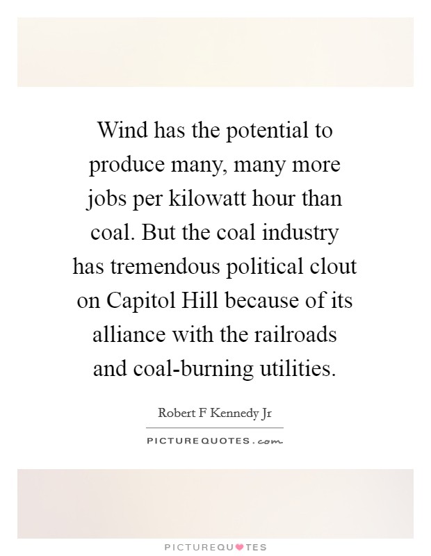 Wind has the potential to produce many, many more jobs per kilowatt hour than coal. But the coal industry has tremendous political clout on Capitol Hill because of its alliance with the railroads and coal-burning utilities Picture Quote #1