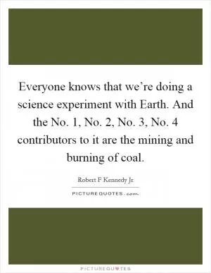 Everyone knows that we’re doing a science experiment with Earth. And the No. 1, No. 2, No. 3, No. 4 contributors to it are the mining and burning of coal Picture Quote #1