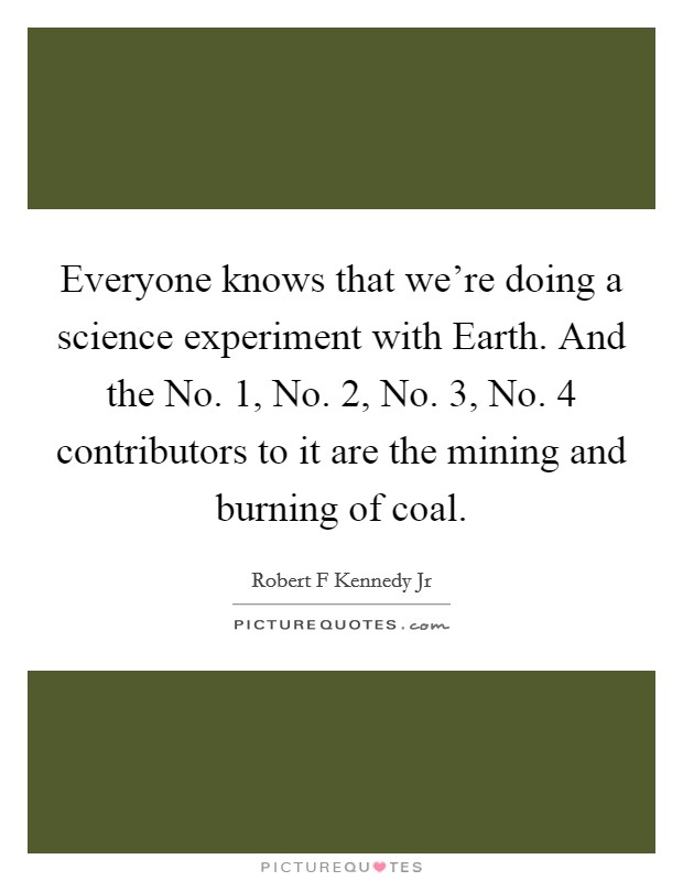 Everyone knows that we're doing a science experiment with Earth. And the No. 1, No. 2, No. 3, No. 4 contributors to it are the mining and burning of coal Picture Quote #1