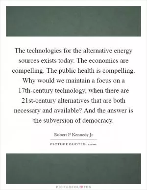 The technologies for the alternative energy sources exists today. The economics are compelling. The public health is compelling. Why would we maintain a focus on a 17th-century technology, when there are 21st-century alternatives that are both necessary and available? And the answer is the subversion of democracy Picture Quote #1