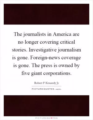 The journalists in America are no longer covering critical stories. Investigative journalism is gone. Foreign-news coverage is gone. The press is owned by five giant corporations Picture Quote #1