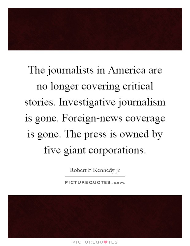 The journalists in America are no longer covering critical stories. Investigative journalism is gone. Foreign-news coverage is gone. The press is owned by five giant corporations Picture Quote #1