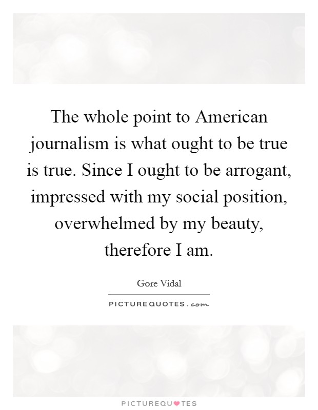The whole point to American journalism is what ought to be true is true. Since I ought to be arrogant, impressed with my social position, overwhelmed by my beauty, therefore I am Picture Quote #1