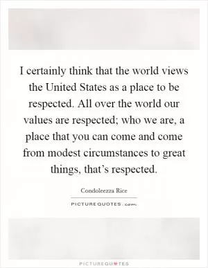 I certainly think that the world views the United States as a place to be respected. All over the world our values are respected; who we are, a place that you can come and come from modest circumstances to great things, that’s respected Picture Quote #1