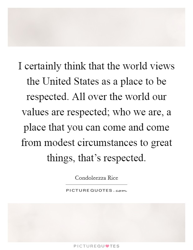 I certainly think that the world views the United States as a place to be respected. All over the world our values are respected; who we are, a place that you can come and come from modest circumstances to great things, that's respected Picture Quote #1