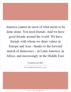 America cannot do most of what needs to be done alone. You need friends. And we have good friends around the world. We have friends with whom we share values in Europe and Asia - thanks to the forward march of democracy - in Latin America, in Africa, and increasingly in the Middle East Picture Quote #1