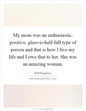 My mom was an enthusiastic, positive, glass-is-half-full type of person and that is how I live my life and I owe that to her. She was an amazing woman Picture Quote #1