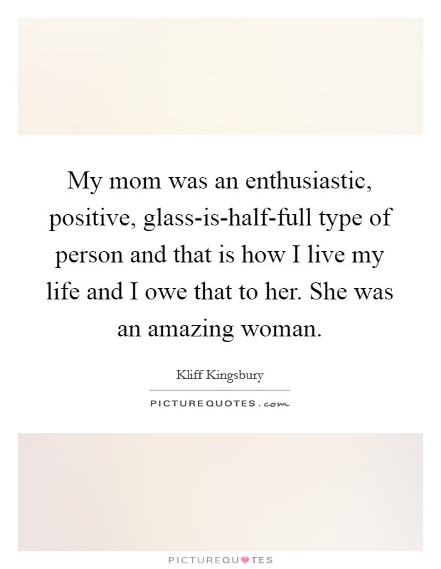 My mom was an enthusiastic, positive, glass-is-half-full type of person and that is how I live my life and I owe that to her. She was an amazing woman Picture Quote #1
