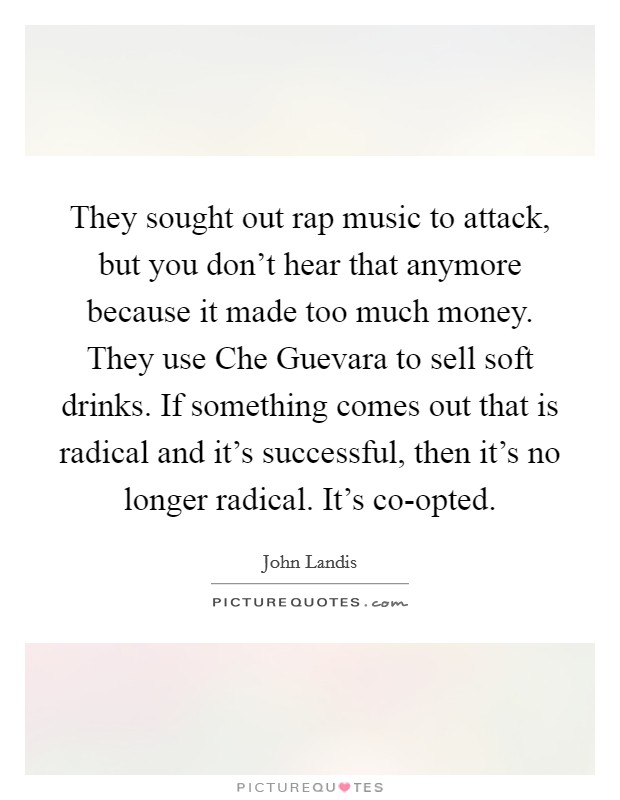 They sought out rap music to attack, but you don't hear that anymore because it made too much money. They use Che Guevara to sell soft drinks. If something comes out that is radical and it's successful, then it's no longer radical. It's co-opted Picture Quote #1