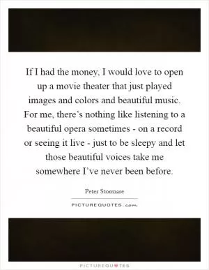 If I had the money, I would love to open up a movie theater that just played images and colors and beautiful music. For me, there’s nothing like listening to a beautiful opera sometimes - on a record or seeing it live - just to be sleepy and let those beautiful voices take me somewhere I’ve never been before Picture Quote #1