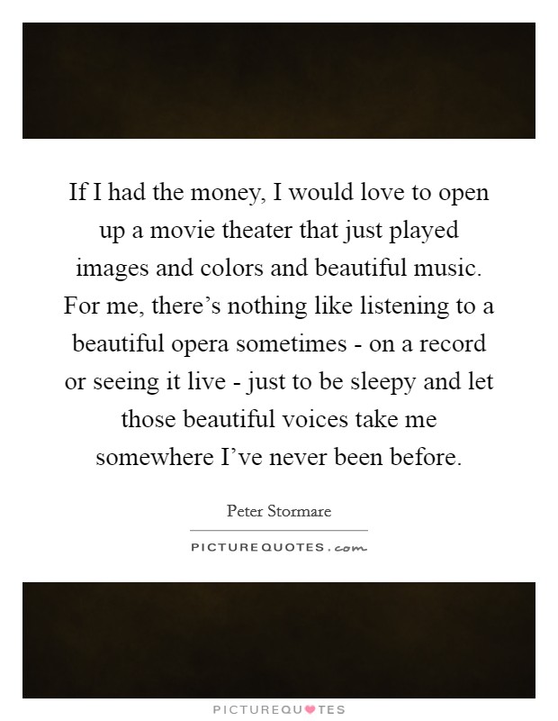 If I had the money, I would love to open up a movie theater that just played images and colors and beautiful music. For me, there's nothing like listening to a beautiful opera sometimes - on a record or seeing it live - just to be sleepy and let those beautiful voices take me somewhere I've never been before Picture Quote #1